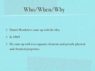 Who/When/Why


Dmitri Mendeleev came up with the idea

In 1869

He came up with it to organize elements and provide physical
and chemical properties
 