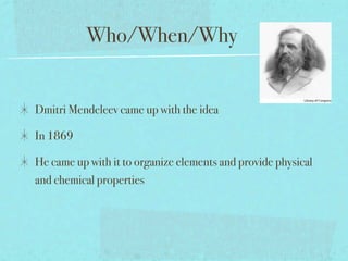 Who/When/Why


Dmitri Mendeleev came up with the idea

In 1869

He came up with it to organize elements and provide physical
and chemical properties
 