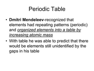 Periodic Table
• Dmitri Mendeleev-recognized that
  elements had repeating patterns (periodic)
  and organized elements into a table by
  increasing atomic mass
• With table he was able to predict that there
  would be elements still unidentified by the
  gaps in his table
 