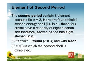 Element of Second Period
The second period contain 8 element
because for n = 2, there are four orbitals I
second energy shell (L). In all, these four
orbital have a capacity of eight electron
and therefore, second period has eight
element in it.
It Start with Lithium (Z = 3) and with Neon
(Z = 10) in which the second shell is
completed.
 