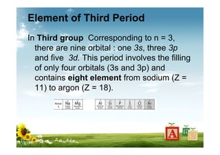 Element of Third Period
In Third group Corresponding to n = 3,
there are nine orbital : one 3s, three 3p
and five 3d. This period involves the filling
of only four orbitals (3s and 3p) and
contains eight element from sodium (Z =
11) to argon (Z = 18).
 