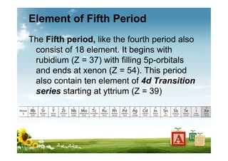 Element of Fifth Period
The Fifth period, like the fourth period also
consist of 18 element. It begins with
rubidium (Z = 37) with filling 5p-orbitals
and ends at xenon (Z = 54). This period
also contain ten element of 4d Transition
series starting at yttrium (Z = 39)
 