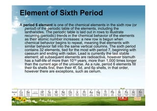 Element of Sixth Period
A period 6 element is one of the chemical elements in the sixth row (or
period) of the periodic table of the elements, including the
lanthanides. The periodic table is laid out in rows to illustrate
recurring (periodic) trends in the chemical behavior of the elements
as their atomic number increases: a new row is begun when
chemical behavior begins to repeat, meaning that elements with
similar behavior fall into the same vertical columns. The sixth period
contains 32 elements, tied for the most with period 7, beginning with
caesium and ending with radon. Lead is currently the last stable
element; all subsequent elements are radioactive, however bismuth
has a half-life of more than 1019 years, more than 1,000 times longer
than the current age of the universe. As a rule, period 6 elements fill
their 6s shells first, then their 4f, 5d, and 6p shells, in that order,
however there are exceptions, such as cerium.
 