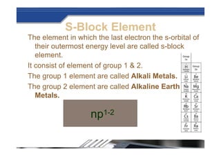 S-Block Element
The element in which the last electron the s-orbital of
their outermost energy level are called s-block
element.
It consist of element of group 1 & 2.
The group 1 element are called Alkali Metals.
The group 2 element are called Alkaline Earth
Metals.
np1-2
 