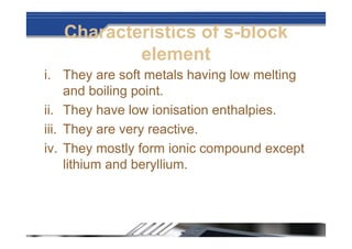 Characteristics of s-block
element
i. They are soft metals having low melting
and boiling point.
ii. They have low ionisation enthalpies.
iii. They are very reactive.
iv. They mostly form ionic compound except
lithium and beryllium.
 