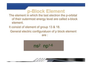 p-Block Element
The element in which the last electron the p-orbital
of their outermost energy level are called s-block
element.
It consist of element of group 13 & 18.
General electric configuratuon of p block element
are :
ns2 np1-6
 