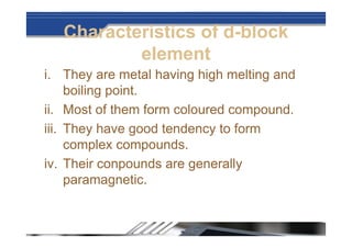 Characteristics of d-block
element
i. They are metal having high melting and
boiling point.
ii. Most of them form coloured compound.
iii. They have good tendency to form
complex compounds.
iv. Their conpounds are generally
paramagnetic.
 