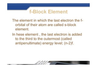 f-Block Element
The element in which the last electron the f-
orbital of their atom are called s-block
element.
In hese element , the last electron is added
to the third to the outermost (called
antipenultimate) energy level; (n-2)f.
 