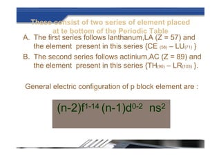 These consist of two series of element placed
at te bottom of the Periodic Table
A. The first series follows lanthanum,LA (Z = 57) and
the element present in this series {CE (58) – LU(71) }
B. The second series follows actinium,AC (Z = 89) and
the element present in this series {TH(90) – LR(103) }.
General electric configuration of p block element are :
(n-2)f1-14 (n-1)d0-2 ns2
 