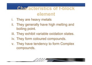 Characteristics of f-block
element
i. They are heavy metals
ii. They generally have high melting and
boiling point.
iii. They exhibit variable oxidation states.
iv. They form coloured compounds.
v. They have tendency to form Complex
compounds.
 