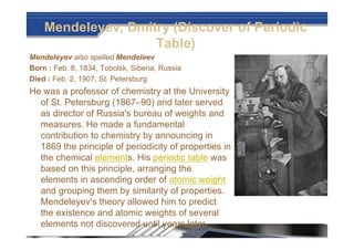 Mendeleyev, Dmitry (Discover of Periodic
Table)
Mendeleyev also spelled Mendeleev
Born : Feb. 8, 1834, Tobolsk, Siberia, Russia
Died : Feb. 2, 1907, St. Petersburg
He was a professor of chemistry at the University
of St. Petersburg (1867–90) and later served
as director of Russia's bureau of weights and
measures. He made a fundamental
contribution to chemistry by announcing in
1869 the principle of periodicity of properties in
the chemical elements. His periodic table was
based on this principle, arranging the
elements in ascending order of atomic weight
and grouping them by similarity of properties.
Mendeleyev's theory allowed him to predict
the existence and atomic weights of several
elements not discovered until years later.
 