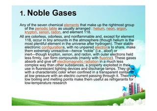 1. Noble Gases
Any of the seven chemical elements that make up the rightmost group
of the periodic table as usually arranged : helium, neon, argon,
krypton, xenon, radon, and element 118.
All are colorless, odorless, and nonflammable and, except for element
118, occur in tiny amounts in the atmosphere (though helium is the
most plentiful element in the universe after hydrogen). Their stable
electronic configurations, with no unpaired electrons to share, make
them extremely unreactive—hence “noble” (i.e., aloof) or
inert—though krypton, xenon, and radon, with outer electrons held
less firmly, can form compounds (mainly with fluorine). These gases
absorb and give off electromagnetic radiation in a much less
complex way than other substances, a property exploited in their
use in fluorescent lighting devices and discharge lamps. They glow
with a characteristic color when confined in a transparent container
at low pressure with an electric current passing through it. Their very
low boiling and melting points make them useful as refrigerants for
low-temperature research
 