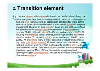 2. Transition element
Any chemical element with valence electrons in two shells instead of only one.
This structure gives them their outstanding ability to form ions containing more
than one atom (complex ions, or coordination compounds), with a central
atom or ion (often of a transition metal) surrounded by ligands in a regular
arrangement. Theories on the bonding in these ions are still being refined.
The elements in the periodic table from scandium to copper (atomic
numbers 21–29), yttrium to silver (39–47), and lanthanum to gold (57–79,
including the lanthanide series) are frequently designated the three main
transition series. (Those in the actinide series and beyond, 89–111, also
qualify.) All are metals, many of major economic or industrial importance
(e.g., iron, gold, nickel, titanium). Most are dense, hard, and brittle, conduct
heat and electricity well, have high melting points, and form alloys with each
other and other metals. Their electronic structure lets them form compounds
at various valences. Many of these compounds are coloured and
paramagnetic (see paramagnetism) and (as do the metals themselves)
often act as catalysts
 