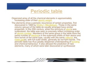 Periodic table
Organized array of all the chemical elements in approximately
increasing order of their atomic weight.
The elements show a periodic recurrence of certain properties, first
discovered in 1869 by Dmitry I. Mendeleyev. Those in the same
column (group) of the table as usually arranged have similar
properties. In the 20th century, when the structure of atoms was
understood, the table was seen to precisely reflect increasing order
of atomic number. Members of the same group in the table have the
same number of electrons in the outermost shells of their atoms and
form bonds of the same type, usually with the same valence; the
noble gases, with full outer shells, generally do not form bonds. The
periodic table has thus greatly deepened understanding of bonding
and chemical behaviour. It also allowed the prediction of new
elements, many of which were later discovered or synthesized
 