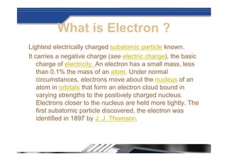 What is Electron ?
Lightest electrically charged subatomic particle known.
It carries a negative charge (see electric charge), the basic
charge of electricity. An electron has a small mass, less
than 0.1% the mass of an atom. Under normal
circumstances, electrons move about the nucleus of an
atom in orbitals that form an electron cloud bound in
varying strengths to the positively charged nucleus.
Electrons closer to the nucleus are held more tightly. The
first subatomic particle discovered, the electron was
identified in 1897 by J. J. Thomson.
 