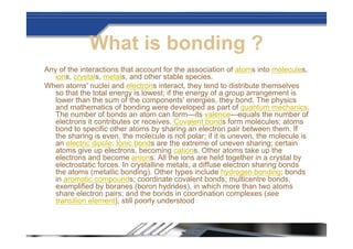 What is bonding ?
Any of the interactions that account for the association of atoms into molecules,
ions, crystals, metals, and other stable species.
When atoms' nuclei and electrons interact, they tend to distribute themselves
so that the total energy is lowest; if the energy of a group arrangement is
lower than the sum of the components' energies, they bond. The physics
and mathematics of bonding were developed as part of quantum mechanics.
The number of bonds an atom can form—its valence—equals the number of
electrons it contributes or receives. Covalent bonds form molecules; atoms
bond to specific other atoms by sharing an electron pair between them. If
the sharing is even, the molecule is not polar; if it is uneven, the molecule is
an electric dipole. Ionic bonds are the extreme of uneven sharing; certain
atoms give up electrons, becoming cations. Other atoms take up the
electrons and become anions. All the ions are held together in a crystal by
electrostatic forces. In crystalline metals, a diffuse electron sharing bonds
the atoms (metallic bonding). Other types include hydrogen bonding; bonds
in aromatic compounds; coordinate covalent bonds; multicentre bonds,
exemplified by boranes (boron hydrides), in which more than two atoms
share electron pairs; and the bonds in coordination complexes (see
transition element), still poorly understood
 