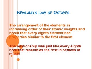 NEWLAND’S LAW OF OCTAVES 
The arrangement of the elements in 
increasing order of their atomic weights and 
noted that every eighth element had 
properties similar to the first element 
The relationship was just like every eighth 
note that resembles the first in octaves of 
music. 
 