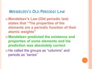 MENDELEEV’S OLD PERIODIC LAW 
 Mendeleev’s Law (Old periodic law) 
states that “The properties of the 
elements are a periodic function of their 
atomic weights” 
 Mendeleev predicted the existence and 
properties of some elements and his 
prediction was absolutely correct 
 He called the groups as “columns” and 
periods as “series” 
 