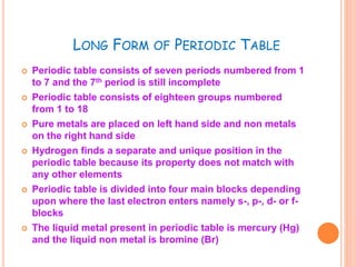 LONG FORM OF PERIODIC TABLE 
 Periodic table consists of seven periods numbered from 1 
to 7 and the 7th period is still incomplete 
 Periodic table consists of eighteen groups numbered 
from 1 to 18 
 Pure metals are placed on left hand side and non metals 
on the right hand side 
 Hydrogen finds a separate and unique position in the 
periodic table because its property does not match with 
any other elements 
 Periodic table is divided into four main blocks depending 
upon where the last electron enters namely s-, p-, d- or f-blocks 
 The liquid metal present in periodic table is mercury (Hg) 
and the liquid non metal is bromine (Br) 
 