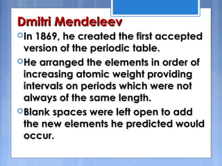 Dmitri MendeleevDmitri Mendeleev
In 1869, he created the first acceptedIn 1869, he created the first accepted
version of the periodic table.version of the periodic table.
He arranged the elements in order ofHe arranged the elements in order of
increasing atomic weight providingincreasing atomic weight providing
intervals on periods which were notintervals on periods which were not
always of the same length. always of the same length. 
Blank spaces were left open to addBlank spaces were left open to add
the new elements he predicted wouldthe new elements he predicted would
occur.occur.
 