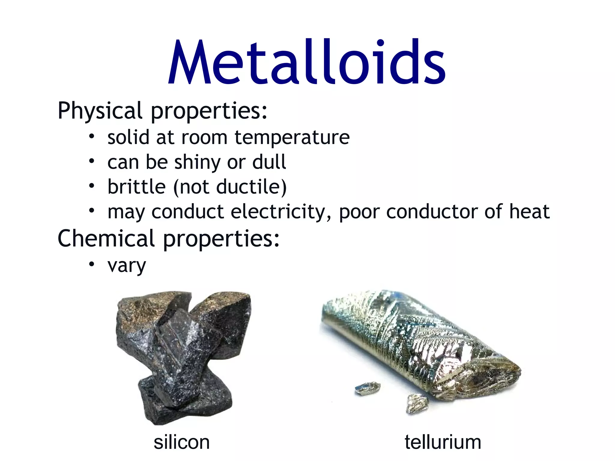 Metalloids
silicon tellurium
Physical properties:
• solid at room temperature
• can be shiny or dull
• brittle (not ductile)
• may conduct electricity, poor conductor of heat
Chemical properties:
• vary
 