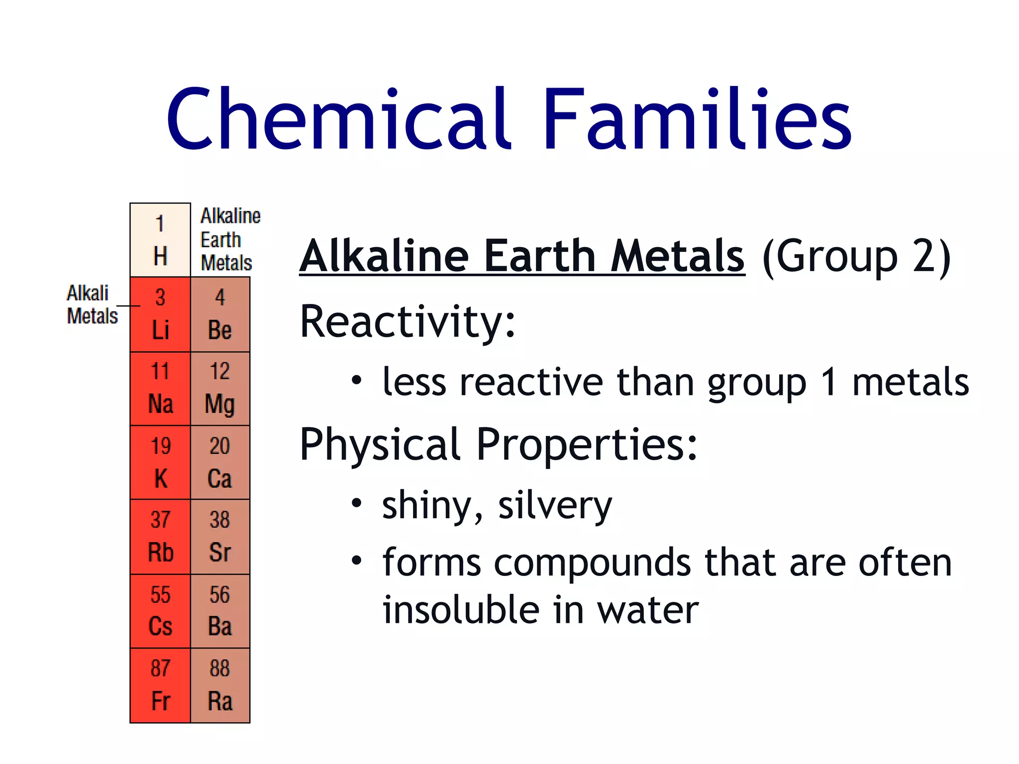 Chemical Families
Alkaline Earth Metals (Group 2)
Reactivity:
• less reactive than group 1 metals
Physical Properties:
• shiny, silvery
• forms compounds that are often
insoluble in water
 