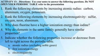 ACTIVITY 13: . Directions: Use your notes to answer the following questions. Do NOT
OPEN YOUR PERIODIC TABLE refer to the presentation
1. Rank the following elements by increasing atomic radius: carbon,
aluminum, oxygen, potassium.
2. Rank the following elements by increasing electronegativity: sulfur,
oxygen, neon, aluminum.
3. Why does fluorine have a higher ionization energy than iodine?
4. Why do elements in the same family generally have similar
properties?
5. Indicate whether the following properties increase or decrease from
left to right across the periodic table.
a. atomic radius (excluding noble gases)
b. first ionization energy
c. electronegativity
 