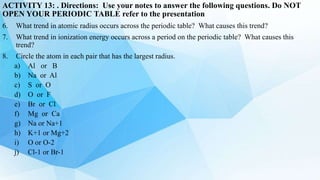 ACTIVITY 13: . Directions: Use your notes to answer the following questions. Do NOT
OPEN YOUR PERIODIC TABLE refer to the presentation
6. What trend in atomic radius occurs across the periodic table? What causes this trend?
7. What trend in ionization energy occurs across a period on the periodic table? What causes this
trend?
8. Circle the atom in each pair that has the largest radius.
a) Al or B
b) Na or Al
c) S or O
d) O or F
e) Br or Cl
f) Mg or Ca
g) Na or Na+1
h) K+1 or Mg+2
i) O or O-2
j) Cl-1 or Br-1
 