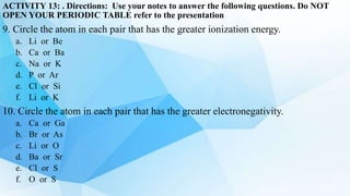 ACTIVITY 13: . Directions: Use your notes to answer the following questions. Do NOT
OPEN YOUR PERIODIC TABLE refer to the presentation
9. Circle the atom in each pair that has the greater ionization energy.
a. Li or Be
b. Ca or Ba
c. Na or K
d. P or Ar
e. Cl or Si
f. Li or K
10. Circle the atom in each pair that has the greater electronegativity.
a. Ca or Ga
b. Br or As
c. Li or O
d. Ba or Sr
e. Cl or S
f. O or S
 
