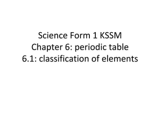Science Form 1 KSSM
Chapter 6: periodic table
6.1: classification of elements
 