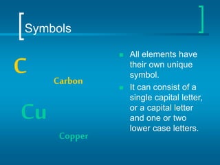 Symbols
 All elements have
their own unique
symbol.
 It can consist of a
single capital letter,
or a capital letter
and one or two
lower case letters.
C Carbon
Cu
Copper
 