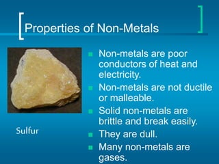 Properties of Non-Metals
 Non-metals are poor
conductors of heat and
electricity.
 Non-metals are not ductile
or malleable.
 Solid non-metals are
brittle and break easily.
 They are dull.
 Many non-metals are
gases.
Sulfur
 