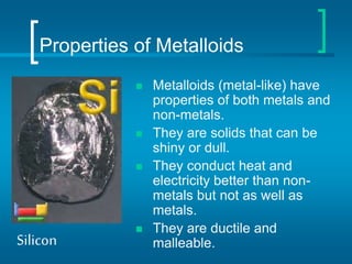 Properties of Metalloids
 Metalloids (metal-like) have
properties of both metals and
non-metals.
 They are solids that can be
shiny or dull.
 They conduct heat and
electricity better than non-
metals but not as well as
metals.
 They are ductile and
malleable.
Silicon
 
