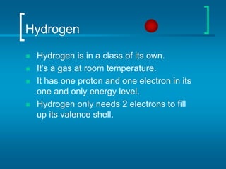 Hydrogen
 Hydrogen is in a class of its own.
 It’s a gas at room temperature.
 It has one proton and one electron in its
one and only energy level.
 Hydrogen only needs 2 electrons to fill
up its valence shell.
 