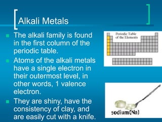 Alkali Metals
 The alkali family is found
in the first column of the
periodic table.
 Atoms of the alkali metals
have a single electron in
their outermost level, in
other words, 1 valence
electron.
 They are shiny, have the
consistency of clay, and
are easily cut with a knife.
 