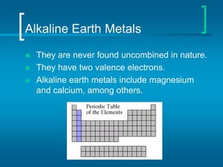 Alkaline Earth Metals
 They are never found uncombined in nature.
 They have two valence electrons.
 Alkaline earth metals include magnesium
and calcium, among others.
 