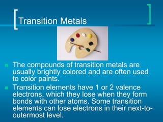 Transition Metals
 The compounds of transition metals are
usually brightly colored and are often used
to color paints.
 Transition elements have 1 or 2 valence
electrons, which they lose when they form
bonds with other atoms. Some transition
elements can lose electrons in their next-to-
outermost level.
 