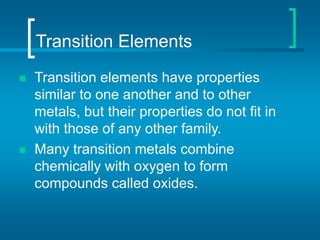 Transition Elements
 Transition elements have properties
similar to one another and to other
metals, but their properties do not fit in
with those of any other family.
 Many transition metals combine
chemically with oxygen to form
compounds called oxides.
 