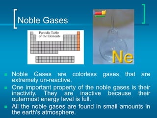 Noble Gases
 Noble Gases are colorless gases that are
extremely un-reactive.
 One important property of the noble gases is their
inactivity. They are inactive because their
outermost energy level is full.
 All the noble gases are found in small amounts in
the earth's atmosphere.
 