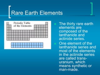 Rare Earth Elements
 The thirty rare earth
elements are
composed of the
lanthanide and
actinide series.
 One element of the
lanthanide series and
most of the elements
in the actinide series
are called trans-
uranium, which
means synthetic or
man-made.
 
