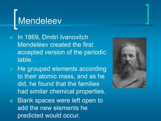 Mendeleev
 In 1869, Dmitri Ivanovitch
Mendeléev created the first
accepted version of the periodic
table.
 He grouped elements according
to their atomic mass, and as he
did, he found that the families
had similar chemical properties.
 Blank spaces were left open to
add the new elements he
predicted would occur.
 