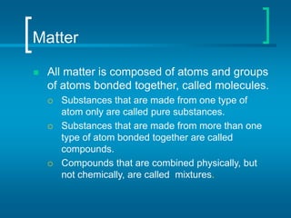 Matter
 All matter is composed of atoms and groups
of atoms bonded together, called molecules.
 Substances that are made from one type of
atom only are called pure substances.
 Substances that are made from more than one
type of atom bonded together are called
compounds.
 Compounds that are combined physically, but
not chemically, are called mixtures.
 
