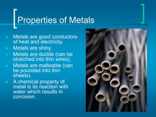 Properties of Metals
 Metals are good conductors
of heat and electricity.
 Metals are shiny.
 Metals are ductile (can be
stretched into thin wires).
 Metals are malleable (can
be pounded into thin
sheets).
 A chemical property of
metal is its reaction with
water which results in
corrosion.
 