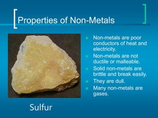 Properties of Non-Metals
 Non-metals are poor
conductors of heat and
electricity.
 Non-metals are not
ductile or malleable.
 Solid non-metals are
brittle and break easily.
 They are dull.
 Many non-metals are
gases.
Sulfur
 