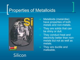 Properties of Metalloids
 Metalloids (metal-like)
have properties of both
metals and non-metals.
 They are solids that can
be shiny or dull.
 They conduct heat and
electricity better than non-
metals but not as well as
metals.
 They are ductile and
malleable.
Silicon
 