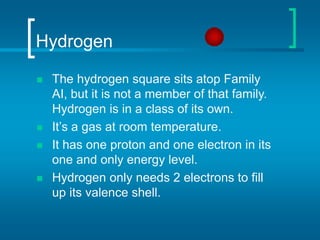 Hydrogen
 The hydrogen square sits atop Family
AI, but it is not a member of that family.
Hydrogen is in a class of its own.
 It’s a gas at room temperature.
 It has one proton and one electron in its
one and only energy level.
 Hydrogen only needs 2 electrons to fill
up its valence shell.
 