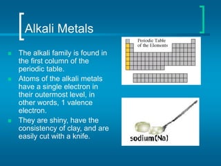 Alkali Metals
 The alkali family is found in
the first column of the
periodic table.
 Atoms of the alkali metals
have a single electron in
their outermost level, in
other words, 1 valence
electron.
 They are shiny, have the
consistency of clay, and are
easily cut with a knife.
 