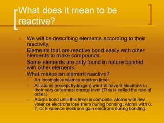 What does it mean to be
reactive?
 We will be describing elements according to their
reactivity.
 Elements that are reactive bond easily with other
elements to make compounds.
 Some elements are only found in nature bonded
with other elements.
 What makes an element reactive?
 An incomplete valence electron level.
 All atoms (except hydrogen) want to have 8 electrons in
their very outermost energy level (This is called the rule of
octet.)
 Atoms bond until this level is complete. Atoms with few
valence electrons lose them during bonding. Atoms with 6,
7, or 8 valence electrons gain electrons during bonding.
 