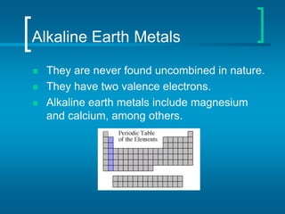 Alkaline Earth Metals
 They are never found uncombined in nature.
 They have two valence electrons.
 Alkaline earth metals include magnesium
and calcium, among others.
 