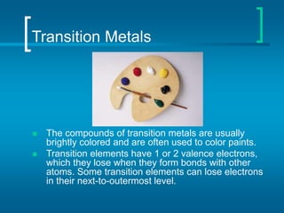 Transition Metals
 The compounds of transition metals are usually
brightly colored and are often used to color paints.
 Transition elements have 1 or 2 valence electrons,
which they lose when they form bonds with other
atoms. Some transition elements can lose electrons
in their next-to-outermost level.
 